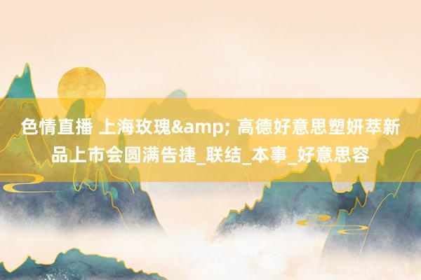 色情直播 上海玫瑰& 高德好意思塑妍萃新品上市会圆满告捷_联结_本事_好意思容