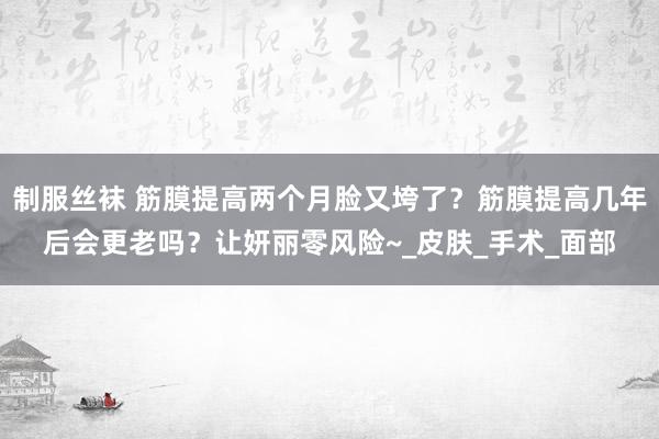 制服丝袜 筋膜提高两个月脸又垮了？筋膜提高几年后会更老吗？让妍丽零风险~_皮肤_手术_面部