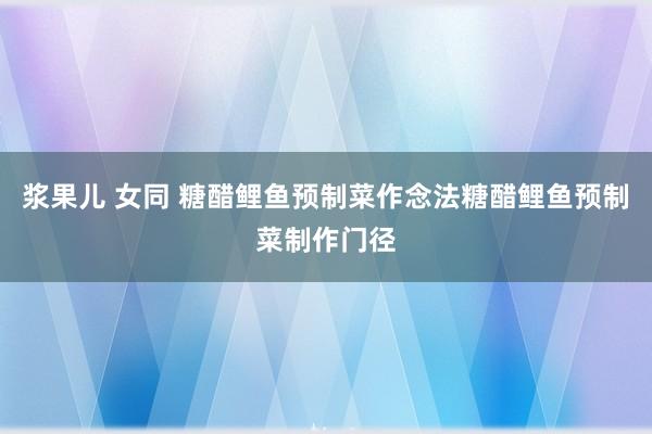 浆果儿 女同 糖醋鲤鱼预制菜作念法糖醋鲤鱼预制菜制作门径