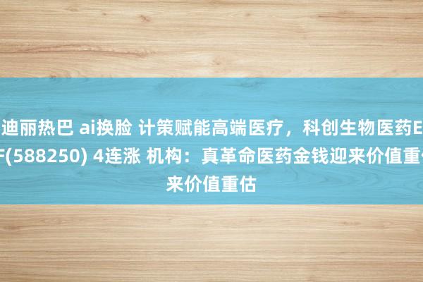 迪丽热巴 ai换脸 计策赋能高端医疗，科创生物医药ETF(588250) 4连涨 机构：真革命医药金钱迎来价值重估