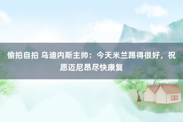 偷拍自拍 乌迪内斯主帅：今天米兰踢得很好，祝愿迈尼昂尽快康复