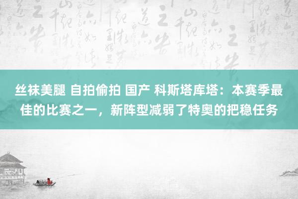 丝袜美腿 自拍偷拍 国产 科斯塔库塔：本赛季最佳的比赛之一，新阵型减弱了特奥的把稳任务