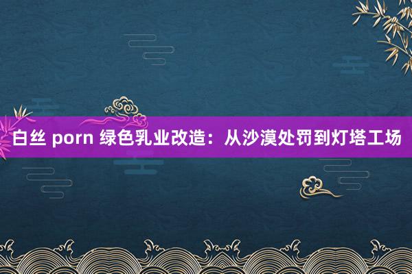白丝 porn 绿色乳业改造：从沙漠处罚到灯塔工场