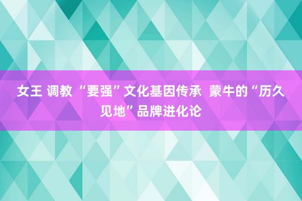女王 调教 “要强”文化基因传承  蒙牛的“历久见地”品牌进化论