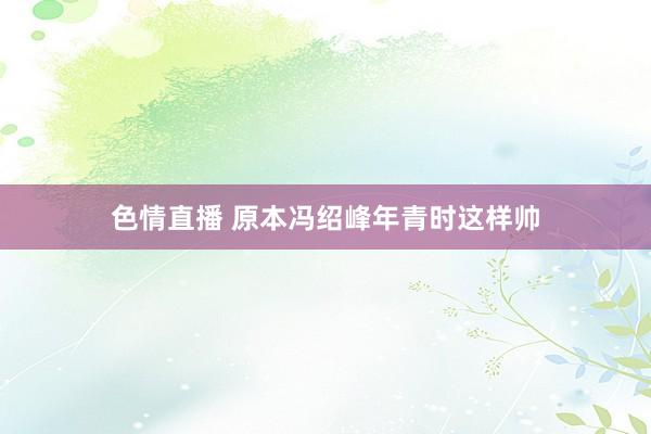 色情直播 原本冯绍峰年青时这样帅