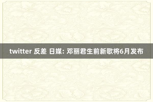 twitter 反差 日媒: 邓丽君生前新歌将6月发布