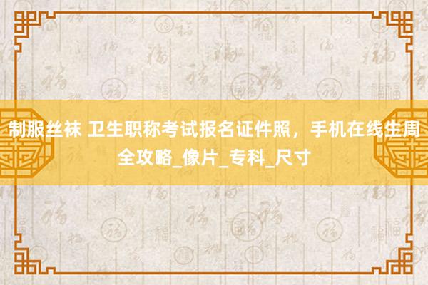制服丝袜 卫生职称考试报名证件照，手机在线生周全攻略_像片_专科_尺寸