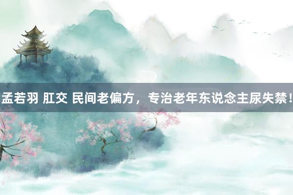 孟若羽 肛交 民间老偏方，专治老年东说念主尿失禁！