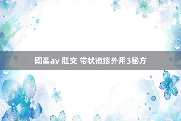 國產av 肛交 带状疱疹外用3秘方