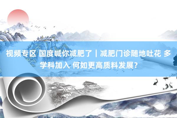 视频专区 国度喊你减肥了｜减肥门诊随地吐花 多学科加入 何如更高质料发展？