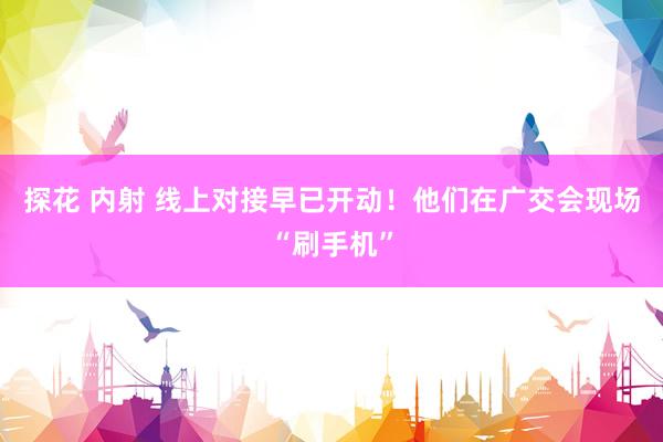 探花 内射 线上对接早已开动！他们在广交会现场“刷手机”