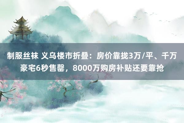 制服丝袜 义乌楼市折叠：房价靠拢3万/平、千万豪宅6秒售罄，8000万购房补贴还要靠抢