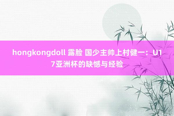 hongkongdoll 露脸 国少主帅上村健一：U17亚洲杯的缺憾与经验