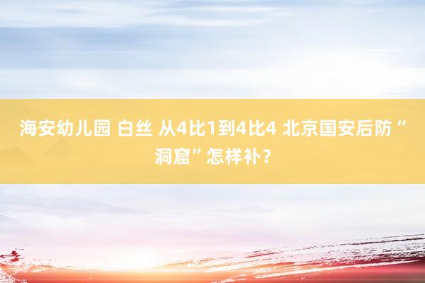 海安幼儿园 白丝 从4比1到4比4 北京国安后防“洞窟”怎样补？
