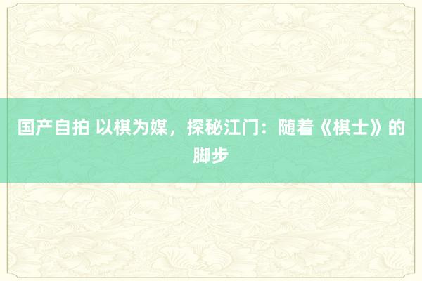 国产自拍 以棋为媒，探秘江门：随着《棋士》的脚步