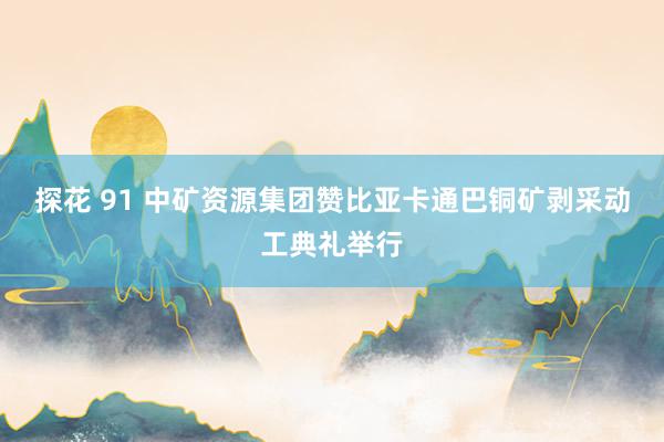 探花 91 中矿资源集团赞比亚卡通巴铜矿剥采动工典礼举行
