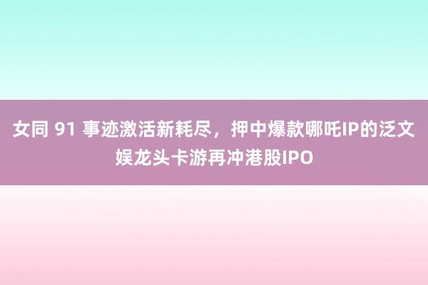 女同 91 事迹激活新耗尽，押中爆款哪吒IP的泛文娱龙头卡游再冲港股IPO