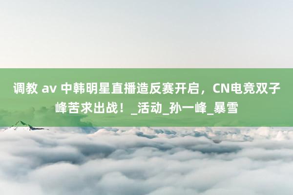 调教 av 中韩明星直播造反赛开启，CN电竞双子峰苦求出战！_活动_孙一峰_暴雪