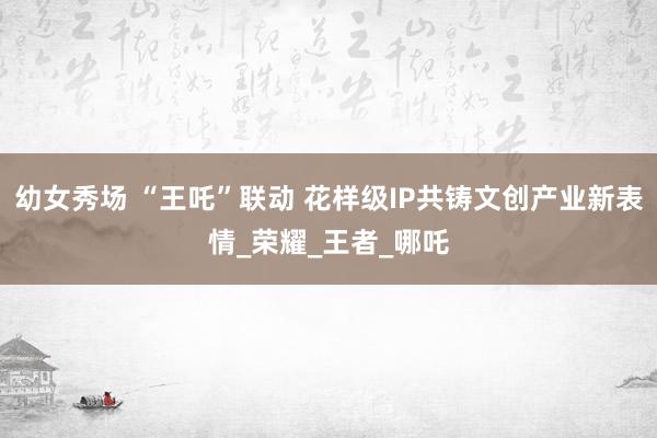 幼女秀场 “王吒”联动 花样级IP共铸文创产业新表情_荣耀_王者_哪吒