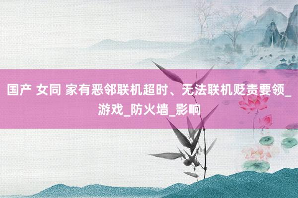 国产 女同 家有恶邻联机超时、无法联机贬责要领_游戏_防火墙_影响