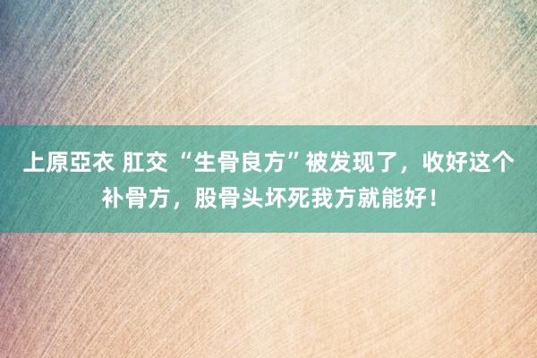 上原亞衣 肛交 “生骨良方”被发现了，收好这个补骨方，股骨头坏死我方就能好！