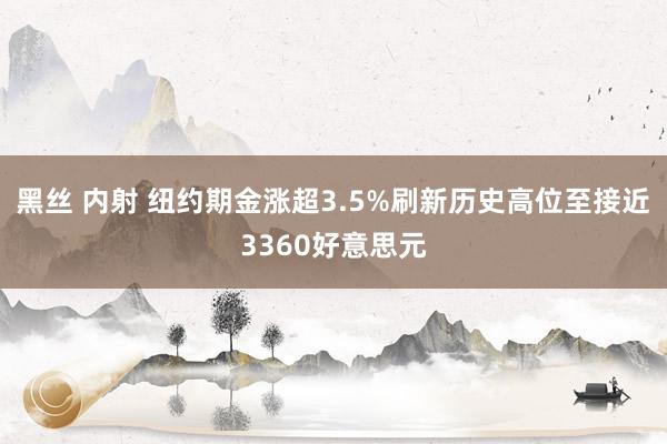 黑丝 内射 纽约期金涨超3.5%刷新历史高位至接近3360好意思元