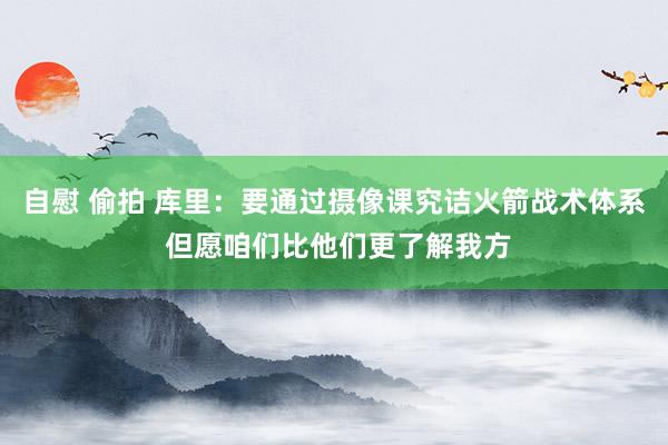 自慰 偷拍 库里：要通过摄像课究诘火箭战术体系 但愿咱们比他们更了解我方