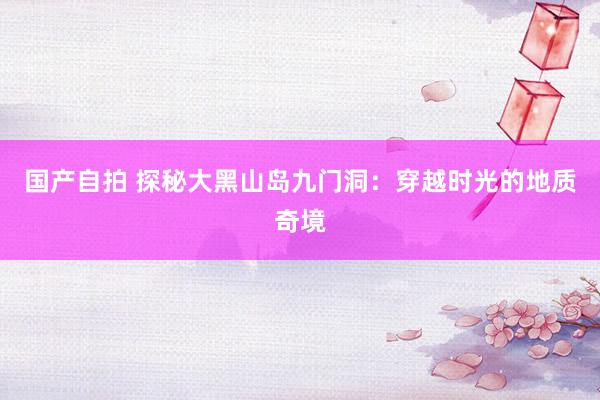 国产自拍 探秘大黑山岛九门洞：穿越时光的地质奇境