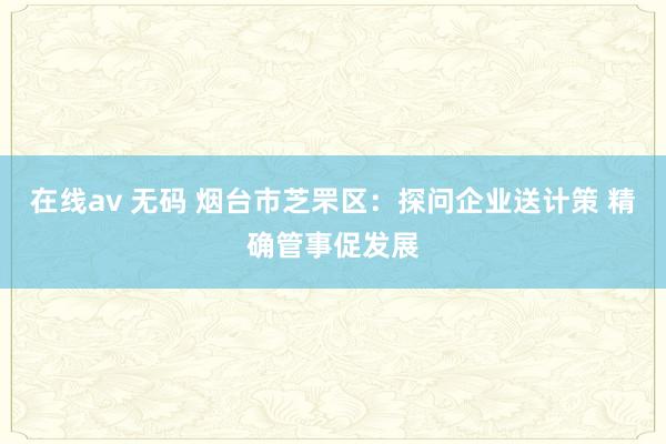 在线av 无码 烟台市芝罘区：探问企业送计策 精确管事促发展