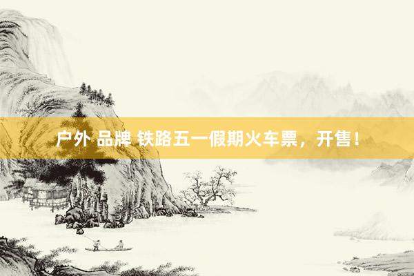 户外 品牌 铁路五一假期火车票，开售！