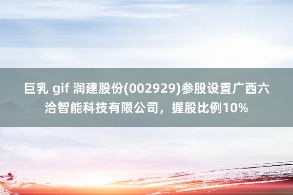 巨乳 gif 润建股份(002929)参股设置广西六洽智能科技有限公司，握股比例10%