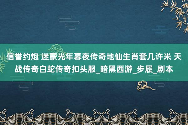 信誉约炮 迷蒙光年暮夜传奇地仙生肖套几许米 天战传奇白蛇传奇扣头服_暗黑西游_步履_剧本
