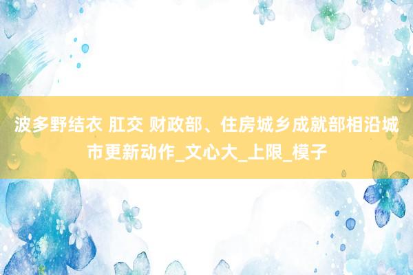 波多野结衣 肛交 财政部、住房城乡成就部相沿城市更新动作_文心大_上限_模子