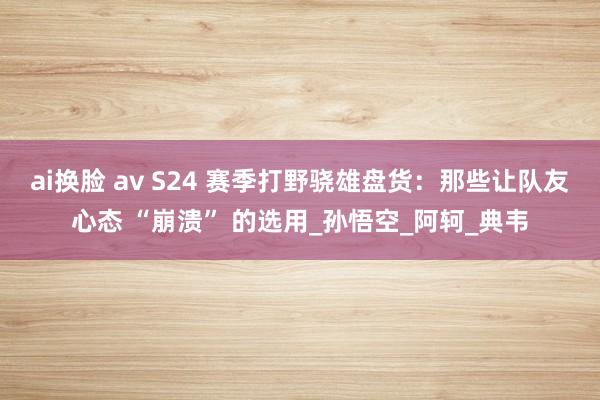 ai换脸 av S24 赛季打野骁雄盘货：那些让队友心态 “崩溃” 的选用_孙悟空_阿轲_典韦