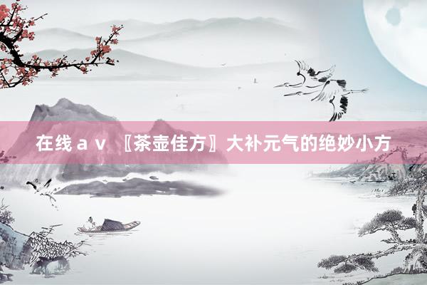 在线ａｖ 〖茶壶佳方〗大补元气的绝妙小方