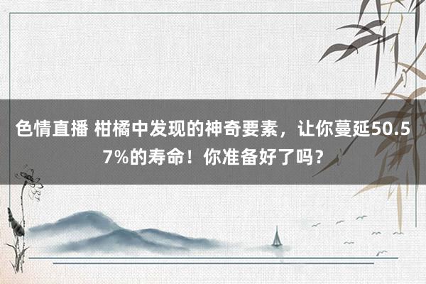 色情直播 柑橘中发现的神奇要素，让你蔓延50.57%的寿命！你准备好了吗？