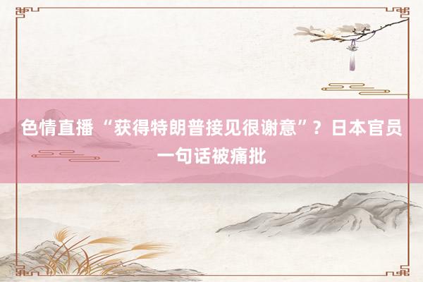 色情直播 “获得特朗普接见很谢意”？日本官员一句话被痛批