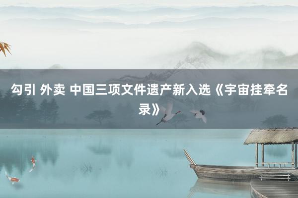 勾引 外卖 中国三项文件遗产新入选《宇宙挂牵名录》