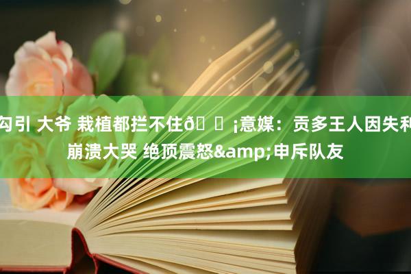 勾引 大爷 栽植都拦不住😡意媒：贡多王人因失利崩溃大哭 绝顶震怒&申斥队友