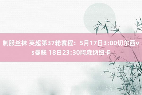 制服丝袜 英超第37轮赛程：5月17日3:00切尔西vs曼联 18日23:30阿森纳纽卡