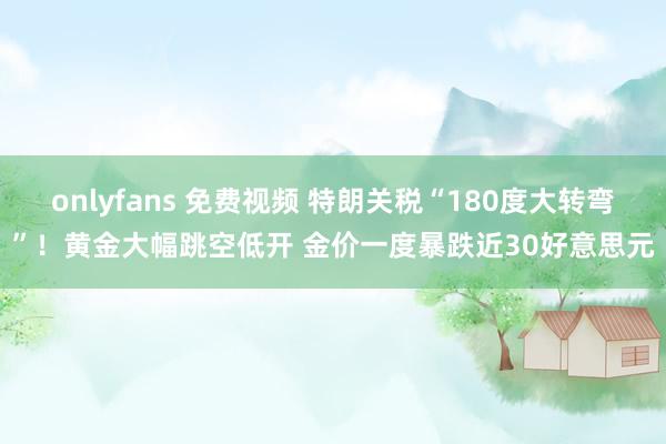 onlyfans 免费视频 特朗关税“180度大转弯”！黄金大幅跳空低开 金价一度暴跌近30好意思元
