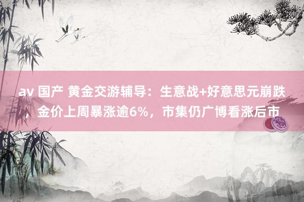 av 国产 黄金交游辅导：生意战+好意思元崩跌，金价上周暴涨逾6%，市集仍广博看涨后市