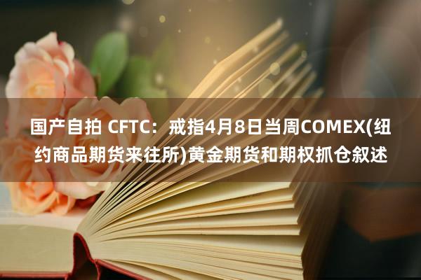 国产自拍 CFTC：戒指4月8日当周COMEX(纽约商品期货来往所)黄金期货和期权抓仓叙述