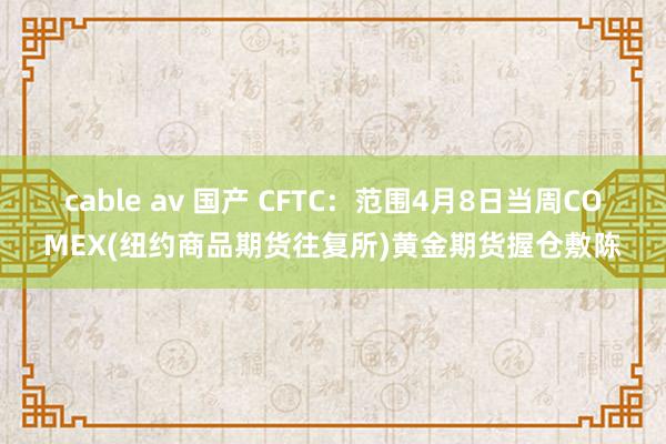 cable av 国产 CFTC：范围4月8日当周COMEX(纽约商品期货往复所)黄金期货握仓敷陈