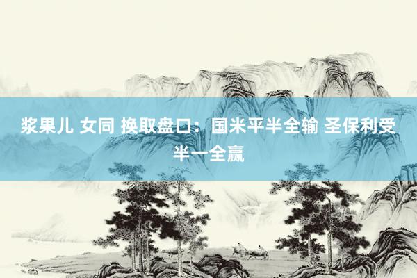 浆果儿 女同 换取盘口:国米平半全输 圣保利受半一全赢