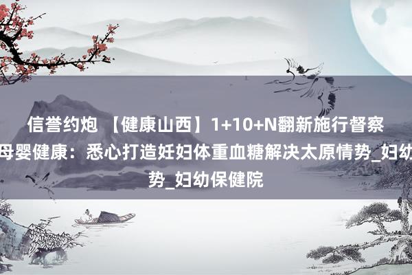 信誉约炮 【健康山西】1+10+N翻新施行督察太原市母婴健康：悉心打造妊妇体重血糖解决太原情势_妇幼保健院
