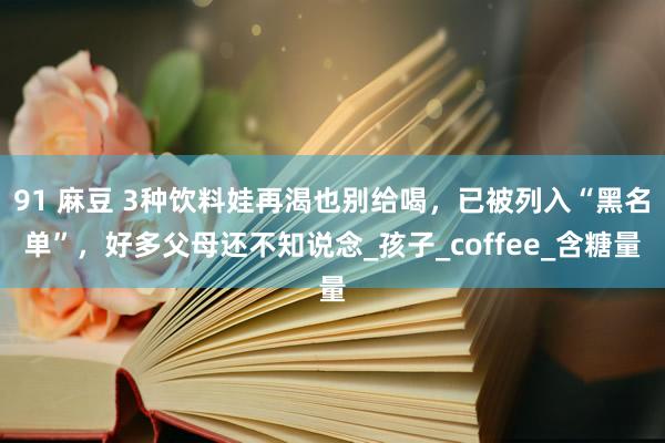 91 麻豆 3种饮料娃再渴也别给喝，已被列入“黑名单”，好多父母还不知说念_孩子_coffee_含糖量