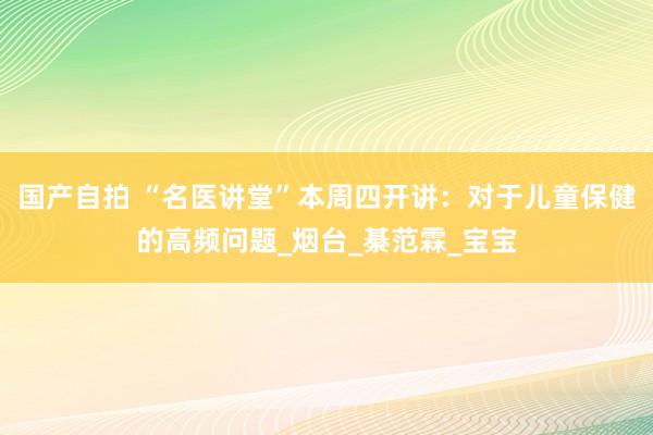 国产自拍 “名医讲堂”本周四开讲：对于儿童保健的高频问题_烟台_綦范霖_宝宝