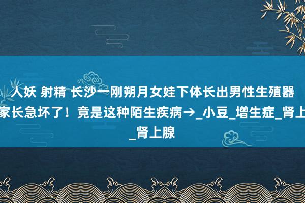 人妖 射精 长沙一刚朔月女娃下体长出男性生殖器？家长急坏了！竟是这种陌生疾病→_小豆_增生症_肾上腺