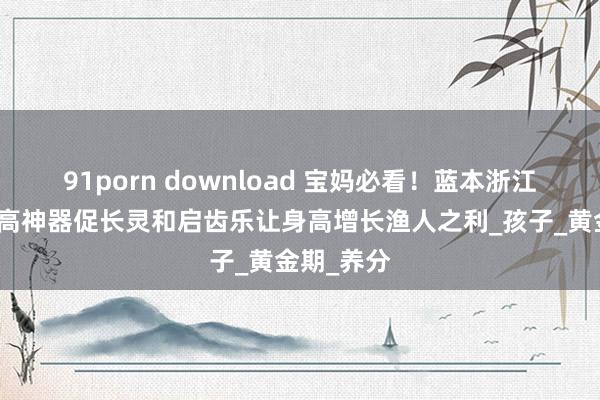 91porn download 宝妈必看！蓝本浙江省儿保长高神器促长灵和启齿乐让身高增长渔人之利_孩子_黄金期_养分